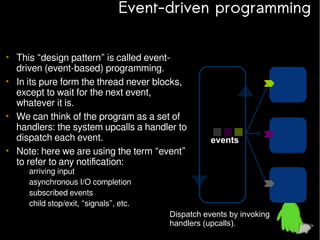 Event-driven programming
• This “design pattern” is called eventdriven (event-based) programming.
• In its pure form the thread never blocks,
except to wait for the next event,
whatever it is.
• We can think of the program as a set of
handlers: the system upcalls a handler to
dispatch each event.
• Note: here we are using the term “event”
to refer to any notification:
–
–
–
–

events

arriving input
asynchronous I/O completion
subscribed events
child stop/exit, “signals”, etc.

Dispatch events by invoking
handlers (upcalls).

 