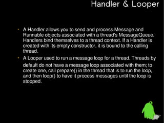 Handler & Looper
• A Handler allows you to send and process Message and
Runnable objects associated with a thread's MessageQueue.
Handlers bind themselves to a thread context. If a Handler is
created with its empty constructor, it is bound to the calling
thread.
• A Looper used to run a message loop for a thread. Threads by
default do not have a message loop associated with them; to
create one, call prepare() in the thread that is to run the loop,
and then loop() to have it process messages until the loop is
stopped.

 