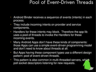 Pool of Event-Driven Threads
• Android Binder receives a sequence of events (intents) in each
process.
• They include incoming intents on provider and service
components.
• Handlers for these intents may block. Therefore the app lib
uses a pool of threads to invoke the Handlers for these
incoming events.
• Many Android Apps don’t have these kinds of components:
those Apps can use a simple event-driven programming model
and don’t need to know about threads at all.
• But Apps having these component types use a different design
pattern: pool of event-driven threads.
• This pattern is also common in multi-threaded servers, which
poll socket descriptors listening for new requests.

 