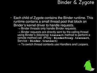 Binder & Zygote
• Each child of Zygote contains the Binder runtime. This
runtime contains a small thread pool that block on
Binder‘s kernel driver to handle requests.
– → Binder threads only handle Binder requests.
→ Binder requests are directly sent by the calling thread
using Binder‘s (blocking) transact method to perform a
remote method call. (Proxy - BinderProxy.transact,
Service – Binder.transact)
– → To switch thread contexts use Handlers and Loopers.

 