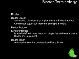 Binder Terminology
• Binder
• Binder Object
– an instance of a class that implements the Binder interface.
– One Binder object can implement multiple Binders
• Binder Protocol
• IBinder Interface
– is a well-defined set of methods, properties and events that a
Binder can implement.
• Binder Token
– A numeric value that uniquely identifies a Binder

 