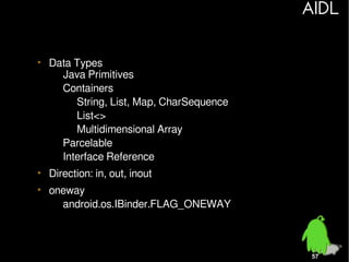 AIDL
• Data Types
– Java Primitives
– Containers
• String, List, Map, CharSequence
• List<>
• Multidimensional Array
– Parcelable
– Interface Reference
• Direction: in, out, inout
• oneway
– android.os.IBinder.FLAG_ONEWAY

57

 