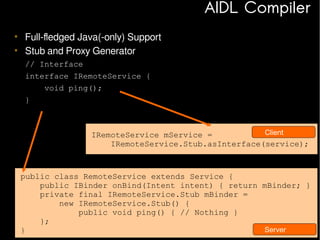 AIDL Compiler
• Full-fledged Java(-only) Support
• Stub and Proxy Generator
// Interface
interface IRemoteService {
void ping();
}

Client
IRemoteService mService =
IRemoteService.Stub.asInterface(service);

public class RemoteService extends Service {
public IBinder onBind(Intent intent) { return mBinder; }
private final IRemoteService.Stub mBinder =
new IRemoteService.Stub() {
public void ping() { // Nothing }
};
Server
}
58

 
