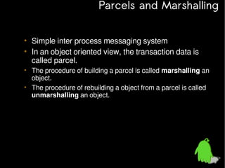 Parcels and Marshalling
• Simple inter process messaging system
• In an object oriented view, the transaction data is
called parcel.
• The procedure of building a parcel is called marshalling an
object.
• The procedure of rebuilding a object from a parcel is called
unmarshalling an object.

 