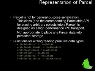 Representation of Parcel
• Parcel is not for general-purpose serialization
– This class (and the corresponding Parcelable API
for placing arbitrary objects into a Parcel) is
designed as a high-performance IPC transport.
– Not appropriate to place any Parcel data into
persistent storage
• Functions for writing/reading primitive data types:
–
–
–
–
–
–

writeByte(byte) / readByte()
writeDouble(double) / readDouble()
writeFloat(float) / readFloat()
writeInt(int) / readInt()
writeLong(long) / readLong()
writeString(String) / readString()

 
