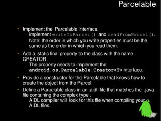 Parcelable
• Implement the Parcelable interface.
– implement writeToParcel() and readFromParcel().
– Note: the order in which you write properties must be the
same as the order in which you read them.
• Add a static final property to the class with the name
CREATOR .
– The property needs to implement the
android.os.Parcelable.Creator<T> interface.
• Provide a constructor for the Parcelable that knows how to
create the object from the Parcel.
• Define a Parcelable class in an .aidl file that matches the .java
file containing the complex type .
– AIDL compiler will look for this file when compiling your
AIDL files.

 