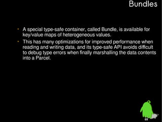 Bundles
• A special type-safe container, called Bundle, is available for
key/value maps of heterogeneous values.
• This has many optimizations for improved performance when
reading and writing data, and its type-safe API avoids difficult
to debug type errors when finally marshalling the data contents
into a Parcel.

69

 