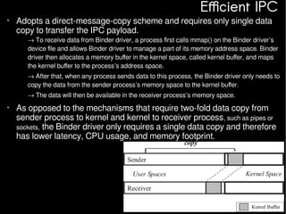 Efficient IPC

• Adopts a direct-message-copy scheme and requires only single data
copy to transfer the IPC payload.

– → To receive data from Binder driver, a process first calls mmap() on the Binder driver’s
device file and allows Binder driver to manage a part of its memory address space. Binder
driver then allocates a memory buffer in the kernel space, called kernel buffer, and maps
the kernel buffer to the process’s address space.
– → After that, when any process sends data to this process, the Binder driver only needs to
copy the data from the sender process’s memory space to the kernel buffer.
– → The data will then be available in the receiver process’s memory space.

• As opposed to the mechanisms that require two-fold data copy from
sender process to kernel and kernel to receiver process, such as pipes or
sockets, the Binder driver only requires a single data copy and therefore
has lower latency, CPU usage, and memory footprint.

 