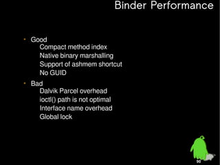 Binder Performance
• Good
– Compact method index
– Native binary marshalling
– Support of ashmem shortcut
– No GUID
• Bad
– Dalvik Parcel overhead
– ioctl() path is not optimal
– Interface name overhead
– Global lock

90

 
