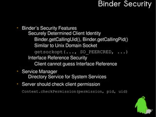 Binder Security
• Binder’s Security Features
– Securely Determined Client Identity
• Binder.getCallingUid(), Binder.getCallingPid()
• Similar to Unix Domain Socket
getsockopt(..., SO_PEERCRED, ...)
– Interface Reference Security
• Client cannot guess Interface Reference
• Service Manager
– Directory Service for System Services
• Server should check client permission
Context.checkPermission(permission, pid, uid)

 