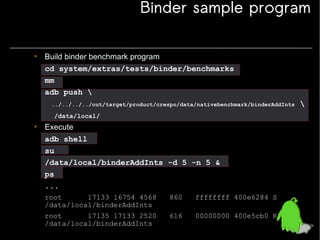 Binder sample program
• Build binder benchmark program
cd system/extras/tests/binder/benchmarks
mm
adb push 
../../../../out/target/product/crespo/data/nativebenchmark/binderAddInts

/data/local/

• Execute
adb shell
su
/data/local/binderAddInts -d 5 -n 5 &
ps
...
root
17133 16754 4568
/data/local/binderAddInts

860

ffffffff 400e6284 S

root
17135 17133 2520
/data/local/binderAddInts

616

00000000 400e5cb0 R



 