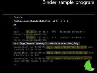 Binder sample program
• Execute
/data/local/binderAddInts -d 5 -n 5 &
ps
...
root
17133 16754 4568
/data/local/binderAddInts

860

ffffffff 400e6284 S

root
17135 17133 2520
/data/local/binderAddInts

616

00000000 400e5cb0 R

cat /sys/kernel/debug/binder/transaction_log
transaction_log:3439847: call
1 handle 0 size 124:4

from 17133:17133 to 72:0 node

transaction_log:3439850: reply from 72:72 to 17133:17133 node
0 handle 0 size 4:0
transaction_log:3439855: call from 17135:17135 to 17133:0
node 3439848 handle 1 size 8:0
...

 