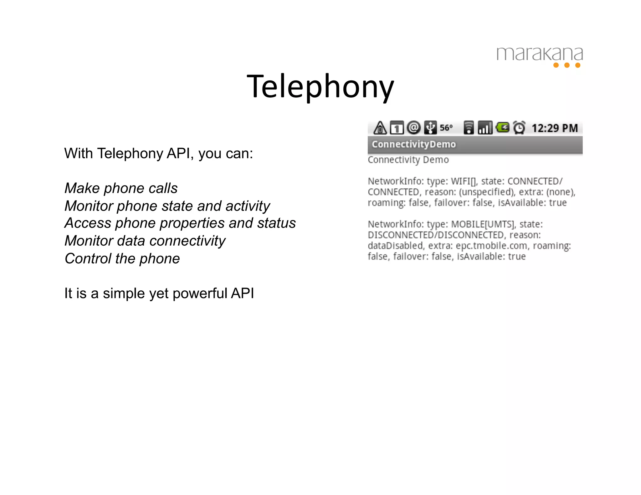 Telephony
                                     	
  
With Telephony API, you can:

Make phone calls
Monitor phone state and activity
Access phone properties and status
Monitor data connectivity
Control the phone

It is a simple yet powerful API
 
