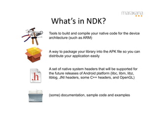 What’s	
  in	
  NDK?	
  
Tools to build and compile your native code for the device
architecture (such as ARM)


A way to package your library into the APK file so you can
distribute your application easily


A set of native system headers that will be supported for
the future releases of Android platform (libc, libm, libz,
liblog, JNI headers, some C++ headers, and OpenGL)



(some) documentation, sample code and examples
 
