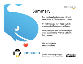 Summary	
  
     For most applications, you will just
     need Android SDK to develop apps.

     Sometimes you may need NDK to
     make parts of your app run faster.

     Ultimately, you can do whatever you
     want by compiling Android platform
     from source.



     Marko Gargenta
     Marakana.com



     Licensed under Creative Commons
     License (cc-by-nc-nd). Please Share!
 