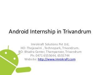 Android Internship in Trivandrum
Imrokraft Solutions Pvt Ltd,
HO: Thejaswini , Technopark, Trivandrum.
BO: Bhadra Center, Thampanoor, Trivandrum
Ph: 0471 6555644, 6555744
Website: http://www.imrokraft.com
 