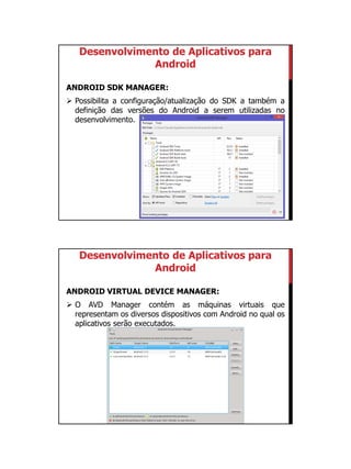 01/09/2015
11
Desenvolvimento de Aplicativos para
Android
ANDROID SDK MANAGER:
 Possibilita a configuração/atualização do SDK a também a
definição das versões do Android a serem utilizadas no
desenvolvimento.
Desenvolvimento de Aplicativos para
Android
ANDROID VIRTUAL DEVICE MANAGER:
 O AVD Manager contém as máquinas virtuais que
representam os diversos dispositivos com Android no qual os
aplicativos serão executados.
 
