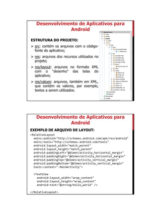 01/09/2015
12
Desenvolvimento de Aplicativos para
Android
ESTRUTURA DO PROJETO:
 src: contém os arquivos com o código-
fonte do aplicativo;
 res: arquivos dos recursos utilizados no
projeto;
 res/layout: arquivos no formato XML
com o “desenho” das telas do
aplicativo;
 res/values: arquivos, também em XML,
que contém os valores, por exemplo,
textos a serem utilizados.
Desenvolvimento de Aplicativos para
Android
EXEMPLO DE ARQUIVO DE LAYOUT:
<RelativeLayout
xmlns:android="http://schemas.android.com/apk/res/android"
xmlns:tools="http://schemas.android.com/tools"
android:layout_width="match_parent"
android:layout_height="match_parent"
android:paddingLeft="@dimen/activity_horizontal_margin"
android:paddingRight="@dimen/activity_horizontal_margin"
android:paddingTop="@dimen/activity_vertical_margin"
android:paddingBottom="@dimen/activity_vertical_margin"
tools:context=".MainActivity">
<TextView
android:layout_width="wrap_content"
android:layout_height="wrap_content"
android:text="@string/hello_world" />
</RelativeLayout>
 
