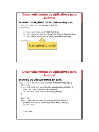 01/09/2015
13
Desenvolvimento de Aplicativos para
Android
EXEMPLO DE ARQUIVO DE VALORES (string.xml):
<?xml version="1.0" encoding="utf-8"?>
<resources>
<string name="app_name">Olá</string>
<string name="action_settings">Configurações</string>
<string name="hello_world">Olá Pessoal!</string>
</resources>
@string/hello_world
Desenvolvimento de Aplicativos para
Android
EXEMPLO DO CÓDIGO-FONTE EM JAVA:
public class MainActivity extends ActionBarActivity {
@Override
protected void onCreate(Bundle savedInstanceState) {
super.onCreate(savedInstanceState);
setContentView(R.layout.activity_main);
}
@Override
public boolean onCreateOptionsMenu(Menu menu) {
getMenuInflater().inflate(R.menu.main, menu);
return true;
}
// Continua...
 