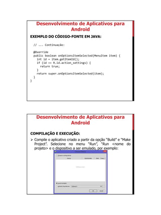 01/09/2015
14
Desenvolvimento de Aplicativos para
Android
EXEMPLO DO CÓDIGO-FONTE EM JAVA:
// ... Continuação:
@Override
public boolean onOptionsItemSelected(MenuItem item) {
int id = item.getItemId();
if (id == R.id.action_settings) {
return true;
}
return super.onOptionsItemSelected(item);
}
}
Desenvolvimento de Aplicativos para
Android
COMPILAÇÃO E EXECUÇÃO:
 Compile o aplicativo criado a partir da opção “Build” e “Make
Project”. Selecione no menu “Run”, “Run <nome do
projeto> e o dispositivo a ser emulado, por exemplo:
 