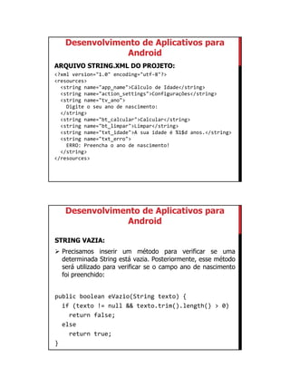 01/09/2015
19
Desenvolvimento de Aplicativos para
Android
ARQUIVO STRING.XML DO PROJETO:
<?xml version="1.0" encoding="utf-8"?>
<resources>
<string name="app_name">Cálculo de Idade</string>
<string name="action_settings">Configurações</string>
<string name="tv_ano">
Digite o seu ano de nascimento:
</string>
<string name="bt_calcular">Calcular</string>
<string name="bt_limpar">Limpar</string>
<string name="txt_idade">A sua idade é %1$d anos.</string>
<string name="txt_erro">
ERRO: Preencha o ano de nascimento!
</string>
</resources>
Desenvolvimento de Aplicativos para
Android
STRING VAZIA:
 Precisamos inserir um método para verificar se uma
determinada String está vazia. Posteriormente, esse método
será utilizado para verificar se o campo ano de nascimento
foi preenchido:
public boolean eVazio(String texto) {
if (texto != null && texto.trim().length() > 0)
return false;
else
return true;
}
 