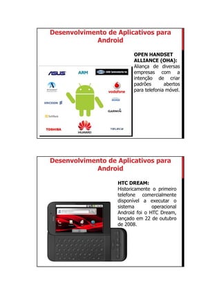 01/09/2015
2
OPEN HANDSET
ALLIANCE (OHA):
Aliança de diversas
empresas com a
intenção de criar
padrões abertos
para telefonia móvel.
Desenvolvimento de Aplicativos para
Android
HTC DREAM:
Historicamente o primeiro
telefone comercialmente
disponível a executar o
sistema operacional
Android foi o HTC Dream,
lançado em 22 de outubro
de 2008.
Desenvolvimento de Aplicativos para
Android
 
