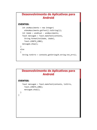 01/09/2015
21
Desenvolvimento de Aplicativos para
Android
EVENTOS:
int anoNascimento = new Integer(
etAnoNascimento.getText().toString());
int idade = anoAtual - anoNascimento;
Toast mensagem = Toast.makeText(contexto,
String.format(txtIdade, idade),
Toast.LENGTH_LONG);
mensagem.show();
}
else
{
String txtErro = contexto.getString(R.string.txt_erro);
Desenvolvimento de Aplicativos para
Android
EVENTOS:
Toast mensagem = Toast.makeText(contexto, txtErro,
Toast.LENGTH_LONG);
mensagem.show();
}
}
 
