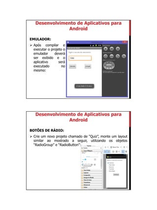 01/09/2015
22
Desenvolvimento de Aplicativos para
Android
EMULADOR:
 Após compilar e
executar o projeto o
emulador deverá
ser exibido e o
aplicativo será
executado no
mesmo:
Desenvolvimento de Aplicativos para
Android
BOTÕES DE RÁDIO:
 Crie um novo projeto chamado de “Quiz”, monte um layout
similar ao mostrado a seguir, utilizando os objetos
“RadioGroup” e “RadioButton”:
 