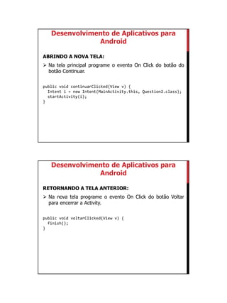01/09/2015
24
Desenvolvimento de Aplicativos para
Android
ABRINDO A NOVA TELA:
 Na tela principal programe o evento On Click do botão do
botão Continuar.
public void continuarClicked(View v) {
Intent i = new Intent(MainActivity.this, Question2.class);
startActivity(i);
}
Desenvolvimento de Aplicativos para
Android
RETORNANDO A TELA ANTERIOR:
 Na nova tela programe o evento On Click do botão Voltar
para encerrar a Activity.
public void voltarClicked(View v) {
finish();
}
 