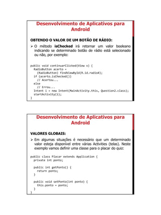 01/09/2015
25
Desenvolvimento de Aplicativos para
Android
OBTENDO O VALOR DE UM BOTÃO DE RÁDIO:
 O método isChecked irá retornar um valor booleano
indicando se determinado botão de rádio está selecionado
ou não, por exemplo:
public void continuarClicked(View v) {
RadioButton acerto =
(RadioButton) findViewById(R.id.radio4);
if (acerto.isChecked())
// Acertou...
else
// Errou...
Intent i = new Intent(MainActivity.this, Question2.class);
startActivity(i);
}
Desenvolvimento de Aplicativos para
Android
VALORES GLOBAIS:
 Em algumas situações é necessário que um determinado
valor esteja disponível entre várias Activities (telas). Neste
exemplo vamos definir uma classe para o placar do quiz:
public class Placar extends Application {
private int ponto;
public int getPonto() {
return ponto;
}
public void setPonto(int ponto) {
this.ponto = ponto;
}
}
 