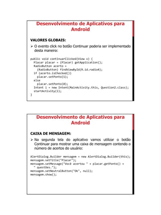 01/09/2015
27
Desenvolvimento de Aplicativos para
Android
VALORES GLOBAIS:
 O evento click no botão Continuar poderia ser implementado
desta maneira:
public void continuarClicked(View v) {
Placar placar = (Placar) getApplication();
RadioButton acerto =
(RadioButton) findViewById(R.id.radio4);
if (acerto.isChecked())
placar.setPonto(1);
else
placar.setPonto(0);
Intent i = new Intent(MainActivity.this, Question2.class);
startActivity(i);
}
Desenvolvimento de Aplicativos para
Android
CAIXA DE MENSAGEM:
 Na segunda tela do aplicativo vamos utilizar o botão
Continuar para mostrar uma caixa de mensagem contendo o
número de acertos do usuário:
AlertDialog.Builder mensagem = new AlertDialog.Builder(this);
mensagem.setTitle("Placar");
mensagem.setMessage("Você acertou " + placar.getPonto() +
" questões.");
mensagem.setNeutralButton("Ok", null);
mensagem.show();
 