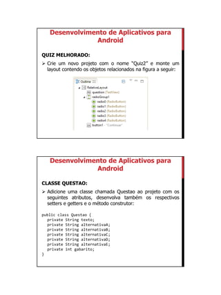 01/09/2015
28
Desenvolvimento de Aplicativos para
Android
QUIZ MELHORADO:
 Crie um novo projeto com o nome “Quiz2” e monte um
layout contendo os objetos relacionados na figura a seguir:
Desenvolvimento de Aplicativos para
Android
CLASSE QUESTAO:
 Adicione uma classe chamada Questao ao projeto com os
seguintes atributos, desenvolva também os respectivos
setters e getters e o método construtor:
public class Questao {
private String texto;
private String alternativaA;
private String alternativaB;
private String alternativaC;
private String alternativaD;
private String alternativaE;
private int gabarito;
}
 