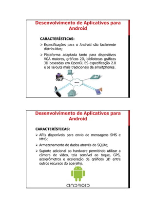 01/09/2015
3
CARACTERÍSTICAS:
 Especificações para o Android são facilmente
distribuídas;
 Plataforma adaptada tanto para dispositivos
VGA maiores, gráficos 2D, bibliotecas gráficas
3D baseadas em OpenGL ES especificação 2.0
e os layouts mais tradicionais de smartphones.
Desenvolvimento de Aplicativos para
Android
CARACTERÍSTICAS:
 APIs disponíveis para envio de mensagens SMS e
MMS;
 Armazenamento de dados através do SQLite;
 Suporte adicional ao hardware permitindo utilizar a
câmera de vídeo, tela sensível ao toque, GPS,
acelerômetros e aceleração de gráficos 3D entre
outros recursos do aparelho.
Desenvolvimento de Aplicativos para
Android
 