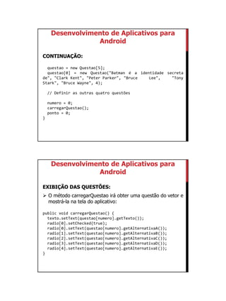 01/09/2015
30
Desenvolvimento de Aplicativos para
Android
CONTINUAÇÃO:
questao = new Questao[5];
questao[0] = new Questao("Batman é a identidade secreta
de", "Clark Kent", "Peter Parker", "Bruce Lee", "Tony
Stark", "Bruce Wayne", 4);
// Definir as outras quatro questões
numero = 0;
carregarQuestao();
ponto = 0;
}
Desenvolvimento de Aplicativos para
Android
EXIBIÇÃO DAS QUESTÕES:
 O método carregarQuestao irá obter uma questão do vetor e
mostrá-la na tela do aplicativo:
public void carregarQuestao() {
texto.setText(questao[numero].getTexto());
radio[0].setChecked(true);
radio[0].setText(questao[numero].getAlternativaA());
radio[1].setText(questao[numero].getAlternativaB());
radio[2].setText(questao[numero].getAlternativaC());
radio[3].setText(questao[numero].getAlternativaD());
radio[4].setText(questao[numero].getAlternativaE());
}
 