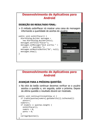 01/09/2015
31
Desenvolvimento de Aplicativos para
Android
EXIBIÇÃO DO RESULTADO FINAL:
 O método exibirPlacar irá mostrar uma caixa de mensagem
informando a quantidade de acertos do usuário:
public void exibirPlacar() {
AlertDialog.Builder mensagem =
new AlertDialog.Builder(this);
mensagem.setTitle("Placar");
mensagem.setMessage("Você acertou " +
ponto + " questões.");
mensagem.setNeutralButton("Ok", null);
mensagem.show();
}
Desenvolvimento de Aplicativos para
Android
AVANÇAR PARA A PRÓXIMA QUESTÃO:
 No click do botão continuar devemos verificar se o usuário
acertou a questão e, em seguida, exibir a próxima. Depois
da última questão o resultado deverá ser mostrado.
public void continuarClicked(View v) {
if (radio[questao[numero].getGabarito()].isChecked())
ponto++;
numero++;
if (numero == questao.length) {
exibirPlacar();
numero = 0;
ponto = 0;
}
carregarQuestao();
}
 