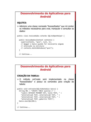 01/09/2015
33
Desenvolvimento de Aplicativos para
Android
SQLITE3:
 Adicione uma classe nomeada “AcessoDados” que irá conter
os métodos necessários para criar, manipular e consultar os
dados:
public class AcessoDados extends SQLiteOpenHelper {
public AcessoDados(Context contexto) {
super(contexto, "quiz", null, 1);
// Apagar o banco quando for necessária alguma
// alteração na estrutura
// contexto.deleteDatabase("quiz");
}
// Continua...
Desenvolvimento de Aplicativos para
Android
CRIAÇÃO DA TABELA:
 O método onCreate será implementado na classe
“AcessoDados” e possui os comandos para criação da
tabela:
public void onCreate(SQLiteDatabase banco) {
String DDL = "CREATE TABLE questao (" +
"numero INTEGER PRIMARY KEY, texto TEXT, " +
"alternativaA TEXT, alternativaB TEXT, " +
"alternativaC TEXT, alternativaD TEXT, " +
"alternativaE TEXT, gabarito TEXT)";
banco.execSQL(DDL);
}
// Continua...
 