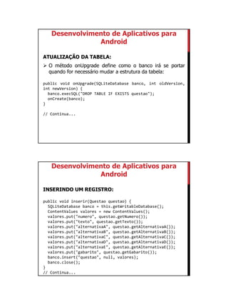 01/09/2015
34
Desenvolvimento de Aplicativos para
Android
ATUALIZAÇÃO DA TABELA:
 O método onUpgrade define como o banco irá se portar
quando for necessário mudar a estrutura da tabela:
public void onUpgrade(SQLiteDatabase banco, int oldVersion,
int newVersion) {
banco.execSQL("DROP TABLE IF EXISTS questao");
onCreate(banco);
}
// Continua...
Desenvolvimento de Aplicativos para
Android
INSERINDO UM REGISTRO:
public void inserir(Questao questao) {
SQLiteDatabase banco = this.getWritableDatabase();
ContentValues valores = new ContentValues();
valores.put("numero", questao.getNumero());
valores.put("texto", questao.getTexto());
valores.put("alternativaA", questao.getAlternativaA());
valores.put("alternativaB", questao.getAlternativaB());
valores.put("alternativaC", questao.getAlternativaC());
valores.put("alternativaD", questao.getAlternativaD());
valores.put("alternativaE", questao.getAlternativaE());
valores.put("gabarito", questao.getGabarito());
banco.insert("questao", null, valores);
banco.close();
}
// Continua...
 