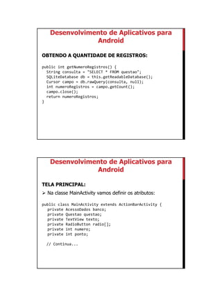 01/09/2015
36
Desenvolvimento de Aplicativos para
Android
OBTENDO A QUANTIDADE DE REGISTROS:
public int getNumeroRegistros() {
String consulta = "SELECT * FROM questao";
SQLiteDatabase db = this.getReadableDatabase();
Cursor campo = db.rawQuery(consulta, null);
int numeroRegistros = campo.getCount();
campo.close();
return numeroRegistros;
}
Desenvolvimento de Aplicativos para
Android
TELA PRINCIPAL:
 Na classe MainActivity vamos definir os atributos:
public class MainActivity extends ActionBarActivity {
private AcessoDados banco;
private Questao questao;
private TextView texto;
private RadioButton radio[];
private int numero;
private int ponto;
// Continua...
 