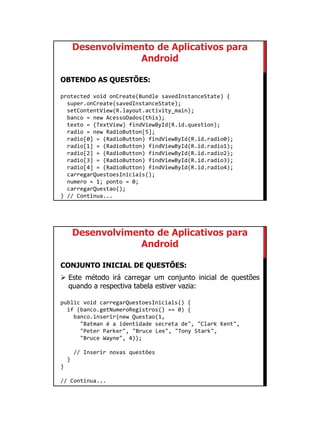01/09/2015
37
Desenvolvimento de Aplicativos para
Android
OBTENDO AS QUESTÕES:
protected void onCreate(Bundle savedInstanceState) {
super.onCreate(savedInstanceState);
setContentView(R.layout.activity_main);
banco = new AcessoDados(this);
texto = (TextView) findViewById(R.id.question);
radio = new RadioButton[5];
radio[0] = (RadioButton) findViewById(R.id.radio0);
radio[1] = (RadioButton) findViewById(R.id.radio1);
radio[2] = (RadioButton) findViewById(R.id.radio2);
radio[3] = (RadioButton) findViewById(R.id.radio3);
radio[4] = (RadioButton) findViewById(R.id.radio4);
carregarQuestoesIniciais();
numero = 1; ponto = 0;
carregarQuestao();
} // Continua...
Desenvolvimento de Aplicativos para
Android
CONJUNTO INICIAL DE QUESTÕES:
 Este método irá carregar um conjunto inicial de questões
quando a respectiva tabela estiver vazia:
public void carregarQuestoesIniciais() {
if (banco.getNumeroRegistros() == 0) {
banco.inserir(new Questao(1,
"Batman é a identidade secreta de", "Clark Kent",
"Peter Parker", "Bruce Lee", "Tony Stark",
"Bruce Wayne", 4));
// Inserir novas questões
}
}
// Continua...
 