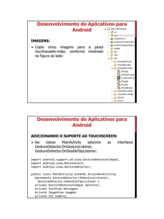 01/09/2015
40
Desenvolvimento de Aplicativos para
Android
IMAGENS:
 Copie cinco imagens para a pasta
res/drawable-mdpi, conforme mostrado
na figura ao lado:
Desenvolvimento de Aplicativos para
Android
ADICIONANDO O SUPORTE AO TOUCHSCREEN:
 Na classe MainActivity adicione as interfaces
GestureDetector.OnGestureListener,
GestureDetector.OnDoubleTapListener:
import android.support.v4.view.GestureDetectorCompat;
import android.view.MotionEvent;
import android.view.GestureDetector;
public class MainActivity extends ActionBarActivity
implements GestureDetector.OnGestureListener,
GestureDetector.OnDoubleTapListener {
private GestureDetectorCompat detector;
private TextView mensagem;
private ImageView imagem;
private int numero;
 