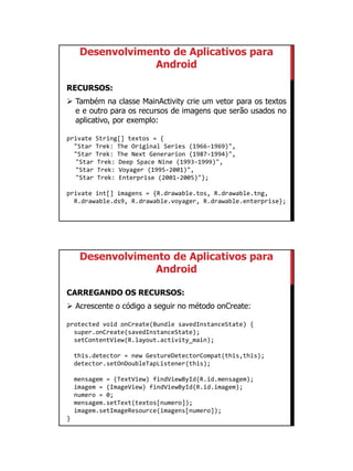01/09/2015
41
Desenvolvimento de Aplicativos para
Android
RECURSOS:
 Também na classe MainActivity crie um vetor para os textos
e e outro para os recursos de imagens que serão usados no
aplicativo, por exemplo:
private String[] textos = {
"Star Trek: The Original Series (1966-1969)",
"Star Trek: The Next Generarion (1987-1994)",
"Star Trek: Deep Space Nine (1993-1999)",
"Star Trek: Voyager (1995-2001)",
"Star Trek: Enterprise (2001-2005)"};
private int[] imagens = {R.drawable.tos, R.drawable.tng,
R.drawable.ds9, R.drawable.voyager, R.drawable.enterprise};
Desenvolvimento de Aplicativos para
Android
CARREGANDO OS RECURSOS:
 Acrescente o código a seguir no método onCreate:
protected void onCreate(Bundle savedInstanceState) {
super.onCreate(savedInstanceState);
setContentView(R.layout.activity_main);
this.detector = new GestureDetectorCompat(this,this);
detector.setOnDoubleTapListener(this);
mensagem = (TextView) findViewById(R.id.mensagem);
imagem = (ImageView) findViewById(R.id.imagem);
numero = 0;
mensagem.setText(textos[numero]);
imagem.setImageResource(imagens[numero]);
}
 
