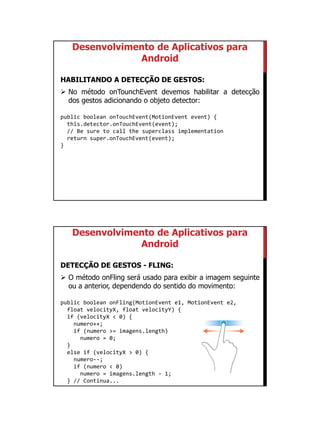 01/09/2015
42
Desenvolvimento de Aplicativos para
Android
HABILITANDO A DETECÇÃO DE GESTOS:
 No método onTounchEvent devemos habilitar a detecção
dos gestos adicionando o objeto detector:
public boolean onTouchEvent(MotionEvent event) {
this.detector.onTouchEvent(event);
// Be sure to call the superclass implementation
return super.onTouchEvent(event);
}
Desenvolvimento de Aplicativos para
Android
DETECÇÃO DE GESTOS - FLING:
 O método onFling será usado para exibir a imagem seguinte
ou a anterior, dependendo do sentido do movimento:
public boolean onFling(MotionEvent e1, MotionEvent e2,
float velocityX, float velocityY) {
if (velocityX < 0) {
numero++;
if (numero >= imagens.length)
numero = 0;
}
else if (velocityX > 0) {
numero--;
if (numero < 0)
numero = imagens.length - 1;
} // Continua...
 