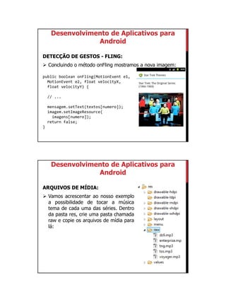01/09/2015
43
Desenvolvimento de Aplicativos para
Android
DETECÇÃO DE GESTOS - FLING:
 Concluindo o método onFling mostramos a nova imagem:
public boolean onFling(MotionEvent e1,
MotionEvent e2, float velocityX,
float velocityY) {
// ...
mensagem.setText(textos[numero]);
imagem.setImageResource(
imagens[numero]);
return false;
}
Desenvolvimento de Aplicativos para
Android
ARQUIVOS DE MÍDIA:
 Vamos acrescentar ao nosso exemplo
a possibilidade de tocar a música
tema de cada uma das séries. Dentro
da pasta res, crie uma pasta chamada
raw e copie os arquivos de mídia para
lá:
 