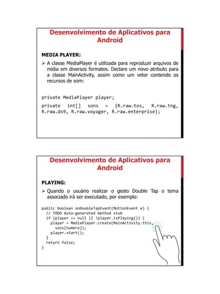 01/09/2015
44
Desenvolvimento de Aplicativos para
Android
MEDIA PLAYER:
 A classe MediaPlayer é utilizada para reproduzir arquivos de
mídia em diversos formatos. Declare um novo atributo para
a classe MainActivity, assim como um vetor contendo os
recursos de som:
private MediaPlayer player;
private int[] sons = {R.raw.tos, R.raw.tng,
R.raw.ds9, R.raw.voyager, R.raw.enterprise};
Desenvolvimento de Aplicativos para
Android
PLAYING:
 Quando o usuário realizar o gesto Double Tap o tema
associado irá ser executado, por exemplo:
public boolean onDoubleTapEvent(MotionEvent e) {
// TODO Auto-generated method stub
if (player == null || !player.isPlaying()) {
player = MediaPlayer.create(MainActivity.this,
sons[numero]);
player.start();
}
return false;
}
 