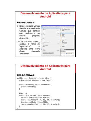 01/09/2015
46
Desenvolvimento de Aplicativos para
Android
USO DE CANVAS:
 Neste exemplo vamos
abordar o conceito de
Canvas que permite
que realizemos os
nossos próprios
desenhos.
 Crie um novo projeto,
coloque o nome de
“Quadrados” e
adicione uma nova
classe chamada
“Desenhar”:
Desenvolvimento de Aplicativos para
Android
USO DE CANVAS:
public class Desenhar extends View {
private Paint desenhar = new Paint();
public Desenhar(Context contexto) {
super(contexto);
}
@Override
public void onDraw(Canvas canvas) {
desenhar.setColor(Color.BLACK);
canvas.drawRect(30, 30, 80, 80, desenhar);
desenhar.setColor(Color.RED);
canvas.drawRect(33, 33, 77, 77, desenhar);
}
}
 