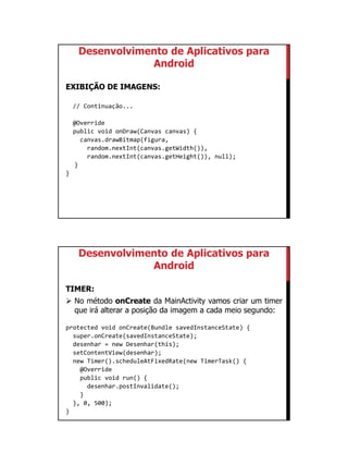 01/09/2015
49
Desenvolvimento de Aplicativos para
Android
EXIBIÇÃO DE IMAGENS:
// Continuação...
@Override
public void onDraw(Canvas canvas) {
canvas.drawBitmap(figura,
random.nextInt(canvas.getWidth()),
random.nextInt(canvas.getHeight()), null);
}
}
Desenvolvimento de Aplicativos para
Android
TIMER:
 No método onCreate da MainActivity vamos criar um timer
que irá alterar a posição da imagem a cada meio segundo:
protected void onCreate(Bundle savedInstanceState) {
super.onCreate(savedInstanceState);
desenhar = new Desenhar(this);
setContentView(desenhar);
new Timer().scheduleAtFixedRate(new TimerTask() {
@Override
public void run() {
desenhar.postInvalidate();
}
}, 0, 500);
}
 