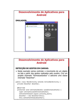 01/09/2015
50
Desenvolvimento de Aplicativos para
Android
EMULADOR:
Desenvolvimento de Aplicativos para
Android
DETECÇÃO DE GESTOS EM CANVAS:
 Neste exemplo vamos controlar o movimento de um objeto
na tela a partir dos gestos realizados pelo usuário. Crie um
projeto chamado “AnimacaoGestos” e adicione uma classe
chamada “Desenhar”.
public class MainActivity extends ActionBarActivity {
private Desenhar desenhar;
@Override
protected void onCreate(Bundle savedInstanceState) {
super.onCreate(savedInstanceState);
setContentView(R.layout.activity_main);
desenhar = new Desenhar(this);
this.setContentView(desenhar);
}
 