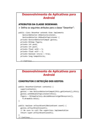 01/09/2015
51
Desenvolvimento de Aplicativos para
Android
ATRIBUTOS DA CLASSE DESENHAR:
 Defina os seguintes atributos para a classe “Desenhar”:
public class Desenhar extends View implements
GestureDetector.OnGestureListener,
GestureDetector.OnDoubleTapListener {
private GestureDetectorCompat gestos;
private Bitmap figura;
private int posX;
private int posY;
private float velX = 5;
private float velY = 3;
private boolean inicio = true;
private long tempoInicio;
// Continua...
Desenvolvimento de Aplicativos para
Android
CONSTRUTOR E DETECÇÃO DOS GESTOS:
public Desenhar(Context contexto) {
super(contexto);
gestos = new GestureDetectorCompat(this.getContext(),this);
gestos.setOnDoubleTapListener(this);
figura = BitmapFactory.decodeResource(getResources(),
R.drawable.bola);
}
public boolean onTouchEvent(MotionEvent event) {
gestos.onTouchEvent(event);
// Be sure to call the superclass implementation
return super.onTouchEvent(event);
}
// Continua...
 