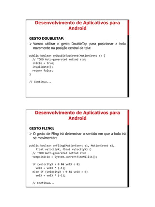 01/09/2015
52
Desenvolvimento de Aplicativos para
Android
GESTO DOUBLETAP:
 Vamos utilizar o gesto DoubleTap para posicionar a bola
novamente na posição central da tela:
public boolean onDoubleTapEvent(MotionEvent e) {
// TODO Auto-generated method stub
inicio = true;
invalidate();
return false;
}
// Continua...
Desenvolvimento de Aplicativos para
Android
GESTO FLING:
 O gesto de Fling irá determinar o sentido em que a bola irá
se movimentar:
public boolean onFling(MotionEvent e1, MotionEvent e2,
float velocityX, float velocityY) {
// TODO Auto-generated method stub
tempoInicio = System.currentTimeMillis();
if (velocityX > 0 && velX < 0)
velX = velX * (-1);
else if (velocityX < 0 && velX > 0)
velX = velX * (-1);
// Continua...
 