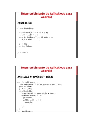 01/09/2015
53
Desenvolvimento de Aplicativos para
Android
GESTO FLING:
// Continuação...
if (velocityY > 0 && velY < 0)
velY = velY * (-1);
else if (velocityY < 0 && velY > 0)
velY = velY * (-1);
passo();
return false;
}
// Continua...
Desenvolvimento de Aplicativos para
Android
ANIMAÇÃO ATRAVÉS DE THREAD:
private void passo() {
long tempoAtual = System.currentTimeMillis();
posX += velX;
posY += velY;
invalidate();
if (tempoAtual <= tempoInicio + 1000) {
post(new Runnable() {
@Override
public void run() {
passo();
}
});
}
} // Continua...
 